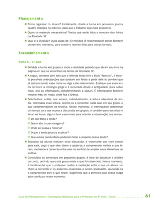 61Guia de Planejamento e Orientações Didáticas para o Professor da 4a
série – Ciclo I
Planejamento
 Como organizar os alunos? Inicialmente, divida a turma em pequenos grupos
(quatro crianças no máximo, para que o trabalho seja mais produtivo).
 Quais os materiais necessários? Textos que serão lidos e constam das folhas
da Atividade 3E.
 Qual é a duração? Duas aulas de 40 minutos (é recomendável prever também
um terceiro momento, para avaliar o reconto feito para outras turmas).
Encaminhamento
Parte A – 1a
aula
 Dividida a turma em grupos e inicie a atividade pedindo que abram seu livro na
página em que se encontram os textos da Atividade 3E.
 A seguir, comente com eles que a referida lenda tem o título “Narciso”, e levan-
te possíveis antecipações que possam ser feitas a partir dele (é provável que
já tenham ouvido esse nome ou algo a ele relacionado). Explique que essa len-
da pertence à mitologia grega e é recontada desde a Antiguidade (para saber
mais, leia as informações complementares a seguir). É interessante também
mostrar-lhes, no mapa, onde fica a Grécia.
 Solicite-lhes, então, que iniciem, individualmente, a leitura silenciosa da len-
da. Terminada essa leitura, oriente-os a comentar, cada qual em seu grupo, o
que compreenderam da história. Nesse momento, é interessante determinar
um tempo para que ocorra a discussão em grupos, e também para socializar e
listar, na lousa, alguns itens essenciais para orientar a observação dos alunos:
J De que trata a lenda?
J Quem são os personagens?
J Onde se passa a história?
J O que a lenda procura explicar?
J Que outros comentários poderiam fazer a respeito dessa lenda?
 Enquanto os alunos realizam essa discussão, é importante que você circule
pela sala, ouça o que eles dizem e ajude-os a compreender melhor o que le-
ram, mediando a conversa entre eles no sentido de ampliar seus elementos de
análise.
 Concluídas as conversas em pequenos grupos, é hora de socializar a análise
do conto, pedindo que cada grupo relate o que foi observado. Nesse momento,
é fundamental que o professor realize a mediação entre o que os alunos ve-
nham a comentar e os aspectos essenciais a serem analisados, ajudando-os
a compreender bem o que leram. Sugerimos que a primeira aula dessa etapa
seja concluída nesse momento.
4aSerie-Port-OK (correc).indd 614aSerie-Port-OK (correc).indd 61 12/28/09 12:27 PM12/28/09 12:27 PM
 