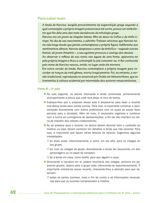 62 Guia de Planejamento e Orientações Didáticas para o Professor da 4a
série – Ciclo I
Para saber mais
A lenda de Narciso, surgida provavelmente da superstição grega segundo a
qual contemplar a própria imagem prenunciava má sorte, possui um simbolis-
mo que fez dela uma das mais duradouras da mitologia grega.
Narciso era um jovem de singular beleza, filho do deus-rio Cefiso e da ninfa Li-
ríope. No dia de seu nascimento, o adivinho Tirésias vaticinou que Narciso te-
ria vida longa desde que jamais contemplasse a própria figura. Indiferente aos
sentimentos alheios, Narciso desprezou o amor da ninfa Eco – segundo outras
fontes, do jovem Amantis –, e seu egoísmo provocou o castigo dos deuses.
Ao observar o reflexo de seu rosto nas águas de uma fonte, apaixonou-se
pela própria imagem e ficou a contemplá-la até consumir-se. A flor conhecida
pelo nome de Narciso nasceu, então, no lugar onde ele morrera.
Em outra versão da lenda, Narciso contemplava a própria imagem para re-
cordar os traços da irmã gêmea, morta tragicamente. Foi, no entanto, a ver-
são tradicional, reproduzida no essencial por Ovídio em Metamorfoses, que se
transmitiu à cultura ocidental por intermédio dos autores renascentistas.
Parte B – 2a
aula
 Na aula seguinte, os alunos retomarão a lenda comentada, primeiramente
acompanhando a leitura que você fará delas no livro de textos.
 Explique-lhes que a proposta dessa aula é preparar-se para fazer o reconto
oral dessa lenda para outras turmas. Para isso, é importante combinar a apre-
sentação previamente com outros professores com os quais se possa fazer
parceria para a atividade. Além do mais, é necessário organizar e combinar
com a turma um cronograma de apresentações, a fim de não interferir na roti-
na de trabalho das classes colaboradoras.
 Ao se preparar para o reconto, os alunos devem dominar bem o conteúdo da
história, ou seja, devem conhecer em detalhes a lenda que irão recontar. Para
isso, é importante que façam várias leituras da mesma. Sugerimos algumas
modalidades:
J ler duas vezes, silenciosamente, e outra, em voz alta, para os colegas de
seu grupo;
J ler, com os colegas do grupo, dramatizando a lenda (ler assumindo um dos
personagens ou no papel de narrador);
J ler a lenda em casa, como tarefa, para que alguém o ouça.
 Dominando a narrativa em si, podem recontá-la aos colegas, primeiro em pe-
quenos grupos, depois para o grupo todo, oferecendo-se espontaneamente. É
importante orientá-los nesse reconto, chamando-lhes a atenção para que ob-
servem:
J todas as partes (começo, meio e fim do conto) e as informações necessá-
rias para que os ouvintes compreendam a história;
4aSerie-Port-OK (correc).indd 624aSerie-Port-OK (correc).indd 62 12/28/09 12:27 PM12/28/09 12:27 PM
 
