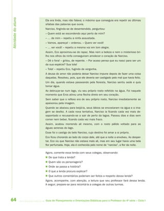 64 Guia de Planejamento e Orientações Didáticas para o Professor da 4a
série – Ciclo I
Ela era linda, mas não falava; o máximo que conseguia era repetir as últimas
sílabas das palavras que ouvia.
Narciso, fingindo-se de desentendido, perguntou:
– Quem está se escondendo aqui perto de mim?
– … de mim – repetiu a ninfa assustada.
– Vamos, apareça! – ordenou. – Quero ver você!
– … ver você! – repetiu a mesma voz em tom alegre.
Assim, Eco aproximou-se do rapaz. Mas nem a beleza e nem o misterioso bri-
lho nos olhos da ninfa conseguiram amolecer o coração de Narciso.
– Dê o fora! – gritou, de repente. – Por acaso pensa que eu nasci para ser um
da sua espécie? Sua tola!
– Tola! – repetiu Eco, fugindo de vergonha.
A deusa do amor não poderia deixar Narciso impune depois de fazer uma coisa
daquelas. Resolveu, pois, que ele deveria ser castigado pelo mal que havia feito.
Um dia, quando estava passeando pela floresta, Narciso sentiu sede e quis
tomar água.
Ao debruçar-se num lago, viu seu próprio rosto refetido na água. Foi naquele
momento que Eros atirou uma flecha direto em seu coração.
Sem saber que o reflexo era de seu próprio rosto, Narciso imediatamente se
apaixonou pela imagem.
Quando se abaixou para beijá-la, seus lábios se encostaram na água e a ima-
gem se desfez. A cada nova tentativa, Narciso ia ficando cada vez mais de-
sapontado e recusando-se a sair de perto da lagoa. Passou dias e dias sem
comer nem beber, ficando cada vez mais fraco.
Assim, acabou morrendo ali mesmo, com o rosto pálido voltado para as
águas serenas do lago.
Esse foi o castigo do belo Narciso, cujo destino foi amar a si próprio.
Eco ficou chorando ao lado do corpo dele, até que a noite a envolveu. Ao desper-
tar, Eco viu que Narciso não estava mais ali, mas em seu lugar havia uma bela
flor perfumada. Hoje, ela é conhecida pelo nome de “narciso”, a flor da noite.
Agora, comente essa lenda com seus colegas, observando:
 De que trata a lenda?
 Quem são os personagens?
 Onde se passa a história?
 O que a lenda procura explicar?
 Que outros comentários poderiam ser feitos a respeito dessa lenda?
Agora, acompanhe, com atenção, a leitura que seu professor fará dessa lenda.
A seguir, prepare-se para recontá-la a colegas de outras turmas.
Atividadedoaluno
4aSerie-Port-OK (correc).indd 644aSerie-Port-OK (correc).indd 64 12/28/09 12:27 PM12/28/09 12:27 PM
 