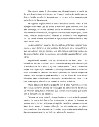 Do mesmo modo, é interessante que observem como a magia po-
de, em determinados momentos, servir como explicação àquilo que era
desconhecido, atendendo à curiosidade do homem sobre suas origens e
os fenômenos da natureza.
O segundo projeto aborda o tema “Universo ao meu redor” e tem
o propósito de fazer uso da leitura e da escrita para aprender. Para que
isso aconteça, os alunos deverão entrar em contato com diferentes ti-
pos de textos informativos, imagens e outras fontes de pesquisa, como
livros, revistas especializadas, internet ou entrevistas com especialis-
tas, de forma a obter informações e aprofundar o conhecimento a res-
peito de um tema.
Ao pesquisar um assunto, deverão coletar, organizar e discutir infor-
mações, além de terem a oportunidade de, também eles, compartilhar o
que aprenderam com os demais, seja por meio de registros escritos ou
de apresentações orais (nesse caso, aprendendo a apresentar um semi-
nário).
Organizamos também duas sequências didáticas. Uma delas, “Len-
do notícias para ler o mundo”, tem como finalidade expor os alunos à prá-
tica da leitura e escrita tendo o jornal como suporte. O jornal, caracteriza-
do por uma organização própria na qual categorias de assuntos estão divi-
didas em cadernos, permite uma leitura prazerosa ao mesmo tempo que
seletiva, uma vez que se pode escolher o que se deseja ler entre textos
diferentes, com situações de comunicação também diversas, como ocorre
com reportagens, classificados, anúncios, tirinhas e notícias.
Outra sequência didática proposta tem o título “Caminhos do ver-
de” e visa auxiliar os alunos na construção da competência de ler para
se informar, consultando materiais que tenham informações que favore-
çam o planejamento de passeios.
Trata-se de uma proficiência que implica a construção de procedi-
mentos de busca de informações em material de leitura de diversas na-
turezas, como jornais, artigos de divulgação científica, mapas e roteiros.
Além disso, requer do aluno a utilização das informações em um plane-
jamento efetivo das atividades e, inclusive, uma avaliação da viabilidade
da mesma considerando pertinência, adequação e custos.
4aSerie-Port-OK (correc).indd 64aSerie-Port-OK (correc).indd 6 12/28/09 12:27 PM12/28/09 12:27 PM
 