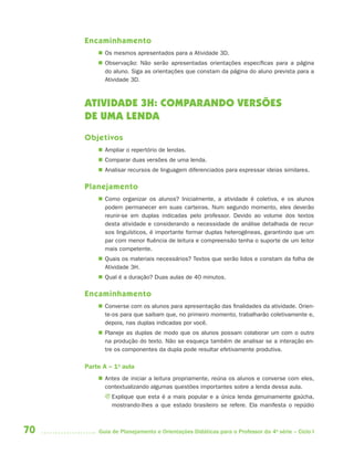 70 Guia de Planejamento e Orientações Didáticas para o Professor da 4a
série – Ciclo I
Encaminhamento
 Os mesmos apresentados para a Atividade 3D.
 Observação: Não serão apresentadas orientações específicas para a página
do aluno. Siga as orientações que constam da página do aluno prevista para a
Atividade 3D.
ATIVIDADE 3H: COMPARANDO VERSÕES
DE UMA LENDA
Objetivos
 Ampliar o repertório de lendas.
 Comparar duas versões de uma lenda.
 Analisar recursos de linguagem diferenciados para expressar ideias similares.
Planejamento
 Como organizar os alunos? Inicialmente, a atividade é coletiva, e os alunos
podem permanecer em suas carteiras. Num segundo momento, eles deverão
reunir-se em duplas indicadas pelo professor. Devido ao volume dos textos
desta atividade e considerando a necessidade de análise detalhada de recur-
sos linguísticos, é importante formar duplas heterogêneas, garantindo que um
par com menor fluência de leitura e compreensão tenha o suporte de um leitor
mais competente.
 Quais os materiais necessários? Textos que serão lidos e constam da folha de
Atividade 3H.
 Qual é a duração? Duas aulas de 40 minutos.
Encaminhamento
 Converse com os alunos para apresentação das finalidades da atividade. Orien-
te-os para que saibam que, no primeiro momento, trabalharão coletivamente e,
depois, nas duplas indicadas por você.
 Planeje as duplas de modo que os alunos possam colaborar um com o outro
na produção do texto. Não se esqueça também de analisar se a interação en-
tre os componentes da dupla pode resultar efetivamente produtiva.
Parte A – 1a
aula
 Antes de iniciar a leitura propriamente, reúna os alunos e converse com eles,
contextualizando algumas questões importantes sobre a lenda dessa aula.
J Explique que esta é a mais popular e a única lenda genuinamente gaúcha,
mostrando-lhes a que estado brasileiro se refere. Ela manifesta o repúdio
4aSerie-Port-OK (correc).indd 704aSerie-Port-OK (correc).indd 70 12/28/09 12:27 PM12/28/09 12:27 PM
 
