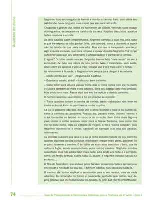 74 Guia de Planejamento e Orientações Didáticas para o Professor da 4a
série – Ciclo I
Negrinho ficou encarregado de treinar e montar o famoso baio, pois sabia seu
patrão não haver ninguém mais capaz que ele para tal tarefa.
Chegando o grande dia, todos os habitantes da cidade, vestindo suas roupas
domingueiras, se alojaram na cancha da carreira. Palpites discutidos, apostas
feitas, inicia-se a corrida.
Os dois cavalos saem emparelhados. Negrinho começa a suar frio, pois sabe
o que lhe espera se não ganhar. Mas, aos poucos, toma a dianteira e quase
não há dúvida de que seria vencedor. Mas eis que o inesperado acontece:
algo assusta o cavalo, que para, empina e quase derruba Negrinho. Foi tempo
suficiente para que seu adversário o ultrapassasse e ganhasse a corrida. 
E agora? O outro cavalo venceu. Negrinho tremia feito “vara verde” ao ver a
expressão de ódio nos olhos de seu patrão. Mas o fazendeiro, sem saída,
deve cobrir as apostas e põe a mão no lugar que lhe é mais caro: o bolso.
Ao retornarem à fazenda, o Negrinho tem pressa para chegar à estrebaria.
– Aonde pensa que vai? – pergunta-lhe o patrão.
– Guardar o cavalo, sinhô! – balbuciou bem baixinho.
– Nada feito! Você deverá passar trinta dias e trinta noites com ele no pasto
e cuidará também de mais trinta cavalos. Será seu castigo pelo meu prejuízo.
Mas ainda tem mais. Passe aqui que vou lhe aplicar o devido corretivo.
O homem apanhou seu chicote e foi em direção ao menino:
– Trinta quadras tinham a cancha da corrida, trinta chibatadas vais levar no
lombo e depois trate de pastorear a minha tropilha.
Lá vai o pequeno escravo, doído até a alma levando o baio e os outros ca-
valos a caminho do pastoreio. Passou dia, passou noite, choveu, ventou e
o sol torrou-lhe as feridas do corpo e do coração. Nem tinha mais lágrima
para chorar e então resolveu rezar para a Nossa Senhora, pois como não
lhe foi dado nome, dizia-se afilhado da Virgem. E foi a “santa solução”, pois
Negrinho aquietou-se e então, cansado de carregar sua cruz tão pesada,
adormeceu.
As estrelas subiram aos céus e a lua já tinha andado metade de seu caminho
quando algumas corujas curiosas resolveram chegar mais perto, pairando no
ar para observar o menino. O farfalhar de suas asas assustou o baio, que se
soltou e fugiu, sendo acompanhado pelos outros cavalos. Negrinho acordou
assustado, mas não podia fazer mais nada, pois ainda era noite e a cerração,
como um lençol branco, cobria tudo. E, assim, o negrinho-escravo sentou-se
e chorou...
O filho do fazendeiro, que andava pelas bandas, presenciou tudo e apressou-se
em contar a novidade ao seu pai. O homem mandou dois escravos buscá-lo.
O menino até tentou explicar o acontecido para o seu senhor, mas de nada
adiantou. Foi amarrado no tronco e novamente açoitado pelo patrão, que de-
pois ordenou que ele fosse buscar os cavalos. Ai dele que não os encontrasse!
Atividadedoaluno
4aSerie-Port-OK (correc).indd 744aSerie-Port-OK (correc).indd 74 12/28/09 12:27 PM12/28/09 12:27 PM
 