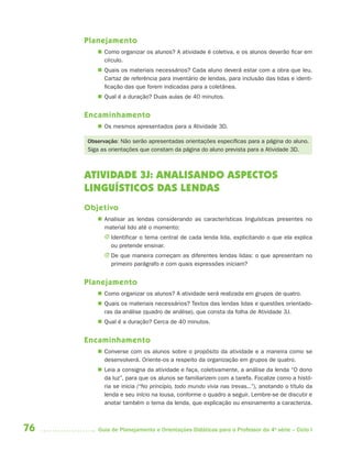 76 Guia de Planejamento e Orientações Didáticas para o Professor da 4a
série – Ciclo I
Planejamento
 Como organizar os alunos? A atividade é coletiva, e os alunos deverão ficar em
círculo.
 Quais os materiais necessários? Cada aluno deverá estar com a obra que leu.
Cartaz de referência para inventário de lendas, para inclusão das lidas e identi-
ficação das que forem indicadas para a coletânea.
 Qual é a duração? Duas aulas de 40 minutos.
Encaminhamento
 Os mesmos apresentados para a Atividade 3D.
Observação: Não serão apresentadas orientações específicas para a página do aluno.
Siga as orientações que constam da página do aluno prevista para a Atividade 3D.
ATIVIDADE 3J: ANALISANDO ASPECTOS
LINGUÍSTICOS DAS LENDAS
Objetivo
 Analisar as lendas considerando as características linguísticas presentes no
material lido até o momento:
J Identificar o tema central de cada lenda lida, explicitando o que ela explica
ou pretende ensinar.
J De que maneira começam as diferentes lendas lidas: o que apresentam no
primeiro parágrafo e com quais expressões iniciam?
Planejamento
 Como organizar os alunos? A atividade será realizada em grupos de quatro.
 Quais os materiais necessários? Textos das lendas lidas e questões orientado-
ras da análise (quadro de análise), que consta da folha de Atividade 3J.
 Qual é a duração? Cerca de 40 minutos.
Encaminhamento
 Converse com os alunos sobre o propósito da atividade e a maneira como se
desenvolverá. Oriente-os a respeito da organização em grupos de quatro.
 Leia a consigna da atividade e faça, coletivamente, a análise da lenda “O dono
da luz”, para que os alunos se familiarizem com a tarefa. Focalize como a histó-
ria se inicia (“No princípio, todo mundo vivia nas trevas...”), anotando o título da
lenda e seu início na lousa, conforme o quadro a seguir. Lembre-se de discutir e
anotar também o tema da lenda, que explicação ou ensinamento a caracteriza.
4aSerie-Port-OK (correc).indd 764aSerie-Port-OK (correc).indd 76 12/28/09 12:27 PM12/28/09 12:27 PM
 