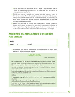 79Guia de Planejamento e Orientações Didáticas para o Professor da 4a
série – Ciclo I
J E ela respondeu com um fiozinho de voz: “Maria” – discurso direto, que po-
deria ser transformado em indireto: E ela respondeu, com um fiozinho de
voz, que se chamava Maria.
 É importante chamar a atenção das crianças para que observem o uso de
dois-pontos e travessão no discurso direto, e sua ausência no indireto, e que
utilizar um ou outro é uma escolha do escritor no momento em que produz um
texto. Assim, também eles poderão fazer uso desses recursos ao reescreve-
rem as lendas para a coletânea.
 A seguir, proponha que, no caderno, eles transformem o discurso indireto em
direto e vice-versa dos demais trechos sublinhados no texto do livro. Depois, so-
cialize as possíveis soluções encontradas pelos alunos para que possam confe-
rir a tarefa e também ampliar as possibilidades de construção de diálogos.
ATIVIDADE 3K: ANALISANDO O DISCURSO
NAS LENDAS
NOME: __________________________________________________________________________
DATA: _____ /_______________ TURMA:___________________________________________
1. Acompanhe, com atenção, a leitura que seu professor fará da lenda “Maria
Pamonha”. Depois, faça o que se pede.
MARIA PAMONHA
Lenda latino-americana
Certo dia apareceu na porta da casa-grande da fazenda uma menina suja e
faminta. Nesse dia, deram-lhe de comer e de beber. E no dia seguinte tam-
bém. E no outro, e no outro, e assim sucessivamente.
Sem que as pessoas da casa se dessem conta, a menina foi ficando, ficando,
sempre calada e de canto em canto.
Uma tarde, os garotos da fazenda perguntaram-lhe como se chamava e ela
respondeu com um fiozinho de voz:
– Maria.
E os garotos, às gargalhadas, fecharam-na numa roda e começaram a debo-
char dela:
– Maria, Maria Pamonha, Maria, Maria Pamonha…
Uma noite de lua cheia, o filho da patroa estava se arrumando para ir a um
baile, quando Maria Pamonha apareceu no seu quarto:
Atividadedoaluno
4aSerie-Port-OK (correc).indd 794aSerie-Port-OK (correc).indd 79 12/28/09 12:27 PM12/28/09 12:27 PM
 