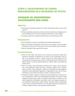 82 Guia de Planejamento e Orientações Didáticas para o Professor da 4a
série – Ciclo I
ETAPA 4: SELECIONANDO AS LENDAS,
REESCREVENDO-AS E REVISANDO OS TEXTOS
ATIVIDADE 4A: REESCREVENDO
COLETIVAMENTE UMA LENDA
Objetivos
 Acompanhar a produção coletiva de um texto, dando ideias sobre o que e como
escrever.
 Utilizar expressões próprias da escrita de lendas, fazendo uso de algumas mar-
cas de oralidade e bons recursos linguísticos presentes no texto original.
 Ao escrever, garantir a sequência temporal dos acontecimentos do texto.
Planejamento
 Como organizar os alunos? A atividade será realizada coletivamente.
 Quais os materiais necessários? Textos lidos e que constam no livro do aluno;
fotocópias do texto que irão reescrever e revisar e/ou projetor para socializá-lo.
 Qual é a duração? Duas aulas de 50 minutos.
Encaminhamento
 Antes de mais nada, vale retomar com os alunos que reescrever algo não é
reproduzir, fielmente, as palavras de um texto (o que caracterizaria uma có-
pia), e sim reproduzir a trama, o enredo, mas de um modo próprio, com as
suas palavras. Isso garante que, tendo o conteúdo dominado, sabendo o que
devem escrever, os alunos podem dedicar-se a refletir sobre como fazê-lo do
melhor modo.
 Para ter sucesso nessa empreitada, precisam pôr em jogo o que já aprende-
ram, como diferentes modos de iniciar a narrativa, quando usar o discurso
direto e indireto, como enriquecer a lenda com descrições de personagens e
ambientes, quais expressões linguísticas e regionalismos são mais ou menos
apropriados, como provocar emoções e manter o interesse do leitor.
 É relevante também, enquanto a história é escrita propriamente, auxiliar os alu-
nos a considerarem o leitor e as características das lendas, bem como ir lendo
enquanto escrevem para conferir a intenção comunicativa e também se não
estão esquecendo informações importantes, além de corrigirem possíveis er-
ros ortográficos e gramaticais. Nesse sentido, você deve escrever exatamente
o que e como os alunos lhe ditarem, a fim de poder ajudá-los no processo de
revisão e melhoria do texto, que acontecerá posteriormente.
4aSerie-Port-OK (correc).indd 824aSerie-Port-OK (correc).indd 82 12/28/09 12:27 PM12/28/09 12:27 PM
 