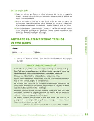 85Guia de Planejamento e Orientações Didáticas para o Professor da 4a
série – Ciclo I
Encaminhamento
 Peça aos alunos que façam a leitura silenciosa da “Lenda do papagaio
Crá-Crá”. A seguir, comente com eles a história, auxiliando-os a se recordar da
trama e dos personagens.
 Oriente-os, então, a reescrever o início dessa lenda, que está em negrito no
texto original. Eles trabalharão em duplas conforme sua indicação e devem pro-
duzir dois textos diferentes que recontem o mesmo trecho da lenda que leram.
 Quando terminarem, devem revisá-lo, corrigindo o que for preciso, seja de dis-
curso, ortografia, pontuação ou gramática. Depois, podem escolher um dos
textos que fizeram para ler para os colegas.
ATIVIDADE 4B: REESCREVENDO TRECHOS
DE UMA LENDA
NOME: __________________________________________________________________________
DATA: _____ /_______________ TURMA:___________________________________________
1. Junto a sua dupla de trabalho, releia silenciosamente “A lenda do papagaio
Crá-Crá”.
A LENDA DO PAPAGAIO CRÁ-CRÁ
Conta a lenda que, antigamente, morava em um vilarejo um menino muito gu-
loso. Tudo que via, queria comer, e a gula era tanta, a pressa de comer era
tamanha, que ele tinha costume de engolir a comida sem mastigá-la.
Uma vez sua mãe encontrou frutos de batoí e assou-os na cinza.
O filho, sem querer esperar, comeu todos os frutos, tirando-os diretamente do
fogo e, como sempre, engoliu-os sem pestanejar.
Os frutos do batoí são frutos cuja polpa viscosa se mantém quentíssima por
muito tempo. Comendo-os tão quentes, sapecaram-lhe a garganta, de forma
que doía muito e queimavam-lhe o estômago.
O menino, tentando vomitar os frutos comidos, começou a fazer força para
expulsá-los. Arranhava a garganta grunhindo crá-crá-crá! Mas os frutos não
saíam... e entalaram na garganta, sufocando-o.
No mesmo momento, cresceram-lhe as asas e as penas e ele tornou-se um
papagaio. Voou pra longe. Até hoje pode-se ouvi-lo vagando pelas matas do
lugar, voando e gritando “crá-crá-crá”!
(Machado, Irene. Literatura e redação. São Paulo: Scipione, 1994. p. 105-106.)
Atividadedoaluno
4aSerie-Port-OK (correc).indd 854aSerie-Port-OK (correc).indd 85 12/28/09 12:27 PM12/28/09 12:27 PM
 