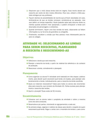 86 Guia de Planejamento e Orientações Didáticas para o Professor da 4a
série – Ciclo I
2. Observem que o início dessa lenda está em negrito. Esse trecho deverá ser
reescrito por vocês de dois modos diferentes. Para isso, utilizem a folha pau-
tada entregue por seu professor.
3. Fiquem atentos às possibilidades de escrita que já foram abordadas em aula,
lembrando-se de que as lendas começam remetendo-se ao passado, mas
sem definir um tempo específico. Vocês poderão optar pelo discurso direto ou
indireto quando acharem mais apropriado, e podem enriquecer a lenda com
descrições de personagens e ambientes.
4. Quando terminarem, façam uma boa revisão do texto, observando se faltam
informações ou se há erros de gramática ou ortografia.
5. Finalmente, escolham a versão que lhes pareceu mais interessante para ler
para os colegas.
ATIVIDADE 4C: SELECIONANDO AS LENDAS
PARA SEREM REESCRITAS, PLANEJANDO
A REESCRITA E REESCREVENDO-AS
Objetivos
 Selecionar a lenda que será reescrita.
 Planejar a reescrita da lenda, a partir de material de referência e do contexto
de produção.
 Reescrever a lenda, considerando o planejado.
Planejamento
 Como organizar os alunos? A atividade será realizada em três etapas: coletiva-
mente, para decidir quem escreverá qual lenda; em duplas, para planejar cola-
borativamente a lenda; individualmente, para a reescrita da lenda escolhida.
 Quais os materiais necessários? Cópia para todos os alunos das recomenda-
ções para reescrita, que constam da Atividade 4A. Folhas avulsas para planeja-
mento e reescrita das lendas.
 Qual é a duração? Duas aulas de 50 minutos.
Encaminhamento
 Converse com os alunos sobre o propósito da atividade e sobre a maneira
como ela será conduzida.
 Desenvolva-a por partes, orientando os agrupamentos a cada vez.
 Na primeira etapa, organize o coletivo da classe para decidir a respeito de quem
reescreverá qual lenda. Pegue o cartaz com o inventário de lendas e, para come-
Atividadedoaluno
4aSerie-Port-OK (correc).indd 864aSerie-Port-OK (correc).indd 86 12/28/09 12:27 PM12/28/09 12:27 PM
 