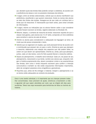 87Guia de Planejamento e Orientações Didáticas para o Professor da 4a
série – Ciclo I
çar, decidam quais das lendas lidas poderão compor a coletânea, de acordo com
a preferência da classe e com os possíveis interesses dos leitores.
 A seguir, entre as lendas selecionadas, solicite que os alunos manifestem sua
preferência, escolhendo a que querem reescrever. Anote os nomes dos alunos
ao lado dos títulos das lendas. Assegure-se de que cada um conheça bem a
lenda que irá reescrever. É interessante que leiam antes, para evitar omissão
de informações.
 A seguir, retome as indicações que os alunos fizeram sobre o que considerar
quando fossem escrever as lendas, registro elaborado na Atividade 4A.
 Retome, depois, o contexto de reescrita da lenda: reescrever aquelas de que a
classe mais gostou, para alunos da 1a
à 4a
série, compondo um livro-coletânea
para constituir o acervo da sala de leitura.
 Oriente os alunos para considerarem a adequação da linguagem ao leitor, de
modo que ele possa compreender o texto.
 Solicite que se organizem em duplas, que você precisará formar de acordo com
a contribuição que possam dar um para o outro. Oriente-os para que planejem
a reescrita, elaborando uma relação dos aspectos que não podem faltar, na
ordem em que devem ser apresentados. Oriente-os, ainda, para que planejem,
juntos, cada um dos textos, como foi feito quando fizeram a reescrita coletiva.
 Depois do planejamento, o trabalho será individual. Cada um, de posse de seu
planejamento, reescreverá a sua lenda. Lembre aos alunos que, enquanto redi-
gem a história propriamente dita, devem considerar o leitor e as características
das lendas, bem como ir lendo enquanto escrevem para conferir a intenção
comunicativa e também se não estão esquecendo informações importantes,
além de corrigirem possíveis erros ortográficos e gramaticais.
 Peça-lhes que, antes de lhe entregar o material, revejam o planejamento e se
os textos estão adequados ao contexto de produção.
Esta é uma tarefa individual, e é importante que as crianças possam traba-
lhar concentradas. Caso precisem de ajuda, oriente-as a levantarem a mão
e aguardar até que sejam atendidas por você, que se dirigirá até elas para
auxiliá-las. Talvez isso seja necessário para lembrá-las de fatos ou trechos da
história.
4aSerie-Port-OK (correc).indd 874aSerie-Port-OK (correc).indd 87 12/28/09 12:27 PM12/28/09 12:27 PM
 