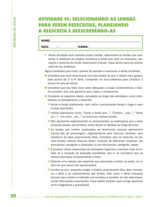 88 Guia de Planejamento e Orientações Didáticas para o Professor da 4a
série – Ciclo I
ATIVIDADE 4C: SELECIONANDO AS LENDAS
PARA SEREM REESCRITAS, PLANEJANDO
A REESCRITA E REESCREVENDO-AS
NOME: __________________________________________________________________________
DATA: _____ /_______________ TURMA:___________________________________________
1. Nesta atividade você realizará quatro tarefas: selecionará as lendas que com-
porão a coletânea do projeto; escolherá a lenda que você irá reescrever; pla-
nejará a reescrita da lenda; reescreverá a lenda. Fique atento para as orienta-
ções de seu professor.
Alguns lembretes para você, quando for planejar e reescrever a lenda escolhida:
 Considere que você reescreverá uma das lendas de que a classe mais gostou,
para alunos da 1a
à 4a
série, compondo um livro-coletânea para constituir o
acervo da sala de leitura.
 Considere que seu texto deve estar adequado a essas características o máxi-
mo possível, pois isso garantirá que o leitor o compreenda.
 Considere os aspectos abaixo, estudados ao longo das atividades, como orien-
tadores do planejamento e reescrita:
J Iniciar a lenda diretamente, sem definir precisamente tempo e lugar e sem
muitas descrições.
J Utilizar expressões como: “Conta a lenda que...”; “Contam... que...”; “Havia
um...”; “Um certo... em...” ou outra com sentido similar.
J Não apresentar explicitamente os ensinamentos ou explicações que o texto
pretende passar; ao contrário, estes devem vir diluídos ao longo do texto.
J As lendas que contêm explicações de fenômenos naturais apresentam
menos fala de personagem, organizando-se pelo discurso narrativo, sem
referência às falas propriamente ditas. Considere isso na reescrita. As de-
mais lendas utilizam discurso direto, marcado de diferentes maneiras: por
dois-pontos, parágrafo e travessão; ou por dois-pontos, parágrafo, aspas.
J É possível utilizar expressões de variedades regionais e escrever mais à von-
tade se a situação de produção possibilitar, isto é, se considerar que os
leitores pensados compreenderão o texto.
J Elaborar uma relação dos aspectos que precisarão constar na lenda, na or-
dem em que devem ser apresentados.
J Lembre-se que, enquanto redige a história propriamente dita, deve conside-
rar o leitor e as características das lendas, bem como ir lendo enquanto
escreve para conferir a intenção comunicativa e também se não está esque-
cendo informações importantes. Fique atento também para corrigir possíveis
erros ortográficos e gramaticais.
Atividadedoaluno
4aSerie-Port-OK (correc).indd 884aSerie-Port-OK (correc).indd 88 12/28/09 12:27 PM12/28/09 12:27 PM
 