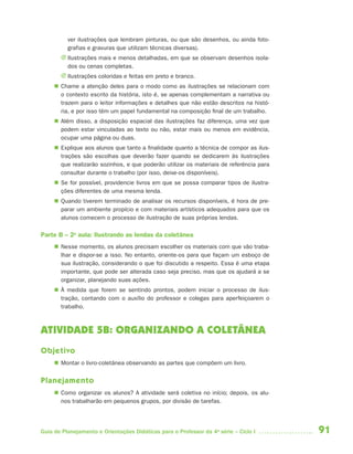 91Guia de Planejamento e Orientações Didáticas para o Professor da 4a
série – Ciclo I
ver ilustrações que lembram pinturas, ou que são desenhos, ou ainda foto-
grafias e gravuras que utilizam técnicas diversas).
J Ilustrações mais e menos detalhadas, em que se observam desenhos isola-
dos ou cenas completas.
J Ilustrações coloridas e feitas em preto e branco.
 Chame a atenção deles para o modo como as ilustrações se relacionam com
o contexto escrito da história, isto é, se apenas complementam a narrativa ou
trazem para o leitor informações e detalhes que não estão descritos na histó-
ria, e por isso têm um papel fundamental na composição final de um trabalho.
 Além disso, a disposição espacial das ilustrações faz diferença, uma vez que
podem estar vinculadas ao texto ou não, estar mais ou menos em evidência,
ocupar uma página ou duas.
 Explique aos alunos que tanto a finalidade quanto a técnica de compor as ilus-
trações são escolhas que deverão fazer quando se dedicarem às ilustrações
que realizarão sozinhos, e que poderão utilizar os materiais de referência para
consultar durante o trabalho (por isso, deixe-os disponíveis).
 Se for possível, providencie livros em que se possa comparar tipos de ilustra-
ções diferentes de uma mesma lenda.
 Quando tiverem terminado de analisar os recursos disponíveis, é hora de pre-
parar um ambiente propício e com materiais artísticos adequados para que os
alunos comecem o processo de ilustração de suas próprias lendas.
Parte B – 2a
aula: Ilustrando as lendas da coletânea
 Nesse momento, os alunos precisam escolher os materiais com que vão traba-
lhar e dispor-se a isso. No entanto, oriente-os para que façam um esboço de
sua ilustração, considerando o que foi discutido a respeito. Essa é uma etapa
importante, que pode ser alterada caso seja preciso, mas que os ajudará a se
organizar, planejando suas ações.
 À medida que forem se sentindo prontos, podem iniciar o processo de ilus-
tração, contando com o auxílio do professor e colegas para aperfeiçoarem o
trabalho.
ATIVIDADE 5B: ORGANIZANDO A COLETÂNEA
Objetivo
 Montar o livro-coletânea observando as partes que compõem um livro.
Planejamento
 Como organizar os alunos? A atividade será coletiva no início; depois, os alu-
nos trabalharão em pequenos grupos, por divisão de tarefas.
4aSerie-Port-OK (correc).indd 914aSerie-Port-OK (correc).indd 91 12/28/09 12:27 PM12/28/09 12:27 PM
 