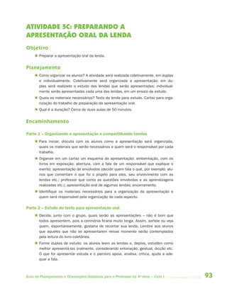 93Guia de Planejamento e Orientações Didáticas para o Professor da 4a
série – Ciclo I
ATIVIDADE 5C: PREPARANDO A
APRESENTAÇÃO ORAL DA LENDA
Objetivo
 Preparar a apresentação oral da lenda.
Planejamento
 Como organizar os alunos? A atividade será realizada coletivamente, em duplas
e individualmente. Coletivamente será organizada a apresentação; em du-
plas será realizado o estudo das lendas que serão apresentadas; individual-
mente serão apresentadas cada uma das lendas, em um ensaio de estudo.
 Quais os materiais necessários? Texto da lenda para estudo. Cartaz para orga-
nização do trabalho de preparação da apresentação oral.
 Qual é a duração? Cerca de duas aulas de 50 minutos.
Encaminhamento
Parte 1 – Organizando a apresentação e compartilhando tarefas
 Para iniciar, discuta com os alunos como a apresentação será organizada,
quais os materiais que serão necessários e quem será o responsável por cada
trabalho.
 Organize em um cartaz um esquema da apresentação: ambientação, com os
livros em exposição; abertura, com a fala de um responsável que explique o
evento; apresentação de envolvidos (decidir quem fala o quê, por exemplo: alu-
nos que comentam o que foi o projeto para eles, seu envolvimento com as
lendas etc.; professor que conta as questões envolvidas e as aprendizagens
realizadas etc.); apresentação oral de algumas lendas; encerramento.
 Identifique os materiais necessários para a organização da apresentação e
quem será responsável pela organização de cada aspecto.
Parte 2 – Estudo do texto para apresentação oral
 Decida, junto com o grupo, quais serão as apresentações – não é bom que
todos apresentem, pois a cerimônia ficaria muito longa. Assim, sorteie ou veja
quem, espontaneamente, gostaria de recontar sua lenda. Lembre aos alunos
que aqueles que não se apresentarem nesse momento serão contemplados
pela leitura do livro-coletânea.
 Forme duplas de estudo: os alunos leem as lendas e, depois, estudam como
melhor apresentá-las oralmente, considerando entonação, gestual, dicção etc.
O que for apresentar estuda e o parceiro apoia, analisa, critica, ajuda a ade-
quar a fala.
4aSerie-Port-OK (correc).indd 934aSerie-Port-OK (correc).indd 93 12/28/09 12:27 PM12/28/09 12:27 PM
 