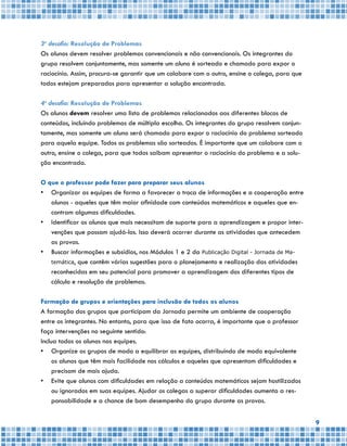 9
3o
desafio: Resolução de Problemas
Os alunos devem resolver problemas convencionais e não convencionais. Os integrantes do
grupo resolvem conjuntamente, mas somente um aluno é sorteado e chamado para expor o
raciocínio. Assim, procura-se garantir que um colabore com o outro, ensine o colega, para que
todos estejam preparados para apresentar a solução encontrada.
4o
desafio: Resolução de Problemas
Os alunos devem resolver uma lista de problemas relacionados aos diferentes blocos de
conteúdos, incluindo problemas de múltipla escolha. Os integrantes do grupo resolvem conjun-
tamente, mas somente um aluno será chamado para expor o raciocínio do problema sorteado
para aquela equipe. Todos os problemas são sorteados. É importante que um colabore com o
outro, ensine o colega, para que todos saibam apresentar o raciocínio do problema e a solu-
ção encontrada.
O que o professor pode fazer para preparar seus alunos
•	 Organizar as equipes de forma a favorecer a troca de informações e a cooperação entre
alunos - aqueles que têm maior afinidade com conteúdos matemáticos e aqueles que en-
contram algumas dificuldades.
•	 Identificar os alunos que mais necessitam de suporte para a aprendizagem e propor inter-
venções que possam ajudá-los. Isso deverá ocorrer durante as atividades que antecedem
as provas.
•	 Buscar informações e subsídios, nos Módulos 1 e 2 da Publicação Digital - Jornada de Ma-
temática, que contêm várias sugestões para o planejamento e realização das atividades
reconhecidas em seu potencial para promover a aprendizagem dos diferentes tipos de
cálculo e resolução de problemas.
Formação de grupos e orientações para inclusão de todos os alunos
A formação dos grupos que participam da Jornada permite um ambiente de cooperação
entre os integrantes. No entanto, para que isso de fato ocorra, é importante que o professor
faça intervenções no seguinte sentido:
Inclua todos os alunos nas equipes.
•	 Organize os grupos de modo a equilibrar as equipes, distribuindo de modo equivalente
os alunos que têm mais facilidade nos cálculos e aqueles que apresentam dificuldades e
precisam de mais ajuda.
•	 Evite que alunos com dificuldades em relação a conteúdos matemáticos sejam hostilizados
ou ignorados em suas equipes. Ajudar os colegas a superar dificuldades aumenta a res-
ponsabilidade e a chance de bom desempenho do grupo durante as provas.
 