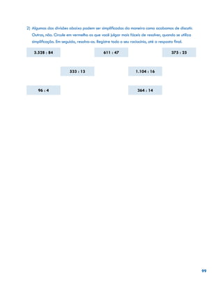 99
2)	Algumas das divisões abaixo podem ser simplificadas da maneira como acabamos de discutir.
Outras, não. Circule em vermelho as que você julgar mais fáceis de resolver, quando se utiliza
simplificação. Em seguida, resolva-as. Registre todo o seu raciocínio, até a resposta final.
3.528 : 84 611 : 47 375 : 25
533 : 13 1.104 : 16
96 : 4 364 : 14
				
				
				
 