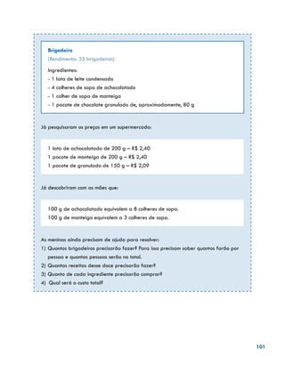 101
Brigadeiro
(Rendimento: 35 brigadeiros)
Ingredientes:
- 1 lata de leite condensado
- 4 colheres de sopa de achocolatado
- 1 colher de sopa de manteiga
- 1 pacote de chocolate granulado de, aproximadamente, 80 g
Já pesquisaram os preços em um supermercado:
1 lata de achocolatado de 200 g – R$ 2,40
1 pacote de manteiga de 200 g – R$ 2,40
1 pacote de granulado de 150 g – R$ 2,09
Já descobriram com as mães que:
100 g de achocolatado equivalem a 8 colheres de sopa.
100 g de manteiga equivalem a 3 colheres de sopa.
As meninas ainda precisam de ajuda para resolver:
1)	Quantos brigadeiros precisarão fazer? Para isso precisam saber quantos farão por
pessoa e quantas pessoas serão no total.
2)	Quantas receitas desse doce precisarão fazer?
3)	Quanto de cada ingrediente precisarão comprar?
4) Qual será o custo total?
 