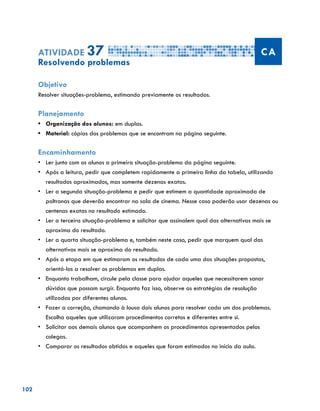 102
Atividade 37 CA
Resolvendo problemas
Objetivo
Resolver situações-problema, estimando previamente os resultados.
Planejamento
•	 Organização dos alunos: em duplas.
•	 Material: cópias dos problemas que se encontram na página seguinte.
Encaminhamento
•	 Ler junto com os alunos a primeira situação-problema da página seguinte.
•	 Após a leitura, pedir que completem rapidamente a primeira linha da tabela, utilizando
resultados aproximados, mas somente dezenas exatas.
•	 Ler a segunda situação-problema e pedir que estimem a quantidade aproximada de
poltronas que deverão encontrar na sala de cinema. Nesse caso poderão usar dezenas ou
centenas exatas no resultado estimado.
•	 Ler a terceira situação-problema e solicitar que assinalem qual das alternativas mais se
aproxima do resultado.
•	 Ler a quarta situação-problema e, também neste caso, pedir que marquem qual das
alternativas mais se aproxima do resultado.
•	 Após a etapa em que estimaram os resultados de cada uma das situações propostas,
orientá-los a resolver os problemas em duplas.
•	 Enquanto trabalham, circule pela classe para ajudar aqueles que necessitarem sanar
dúvidas que possam surgir. Enquanto faz isso, observe as estratégias de resolução
utilizadas por diferentes alunos.
•	 Fazer a correção, chamando à lousa dois alunos para resolver cada um dos problemas.
Escolha aqueles que utilizaram procedimentos corretos e diferentes entre si.
•	 Solicitar aos demais alunos que acompanhem os procedimentos apresentados pelos
colegas.
•	 Comparar os resultados obtidos e aqueles que foram estimados no início da aula.
 
