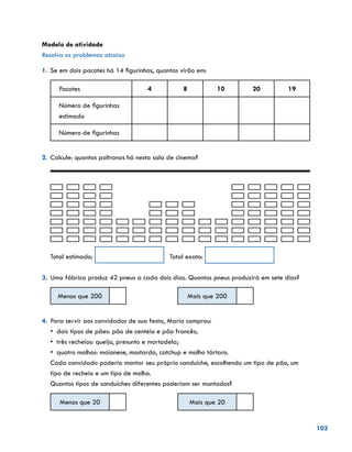 103
Modelo de atividade
Resolva os problemas abaixo
1.	Se em dois pacotes há 14 figurinhas, quantas virão em:
Pacotes 4 8 10 20 19
Número de figurinhas
estimado
Número de figurinhas
2.	Calcule: quantas poltronas há nesta sala de cinema?
Total estimado: 	 Total exato:
3.	Uma fábrica produz 42 pneus a cada dois dias. Quantos pneus produzirá em sete dias?
Menos que 200 Mais que 200
				
4.	Para servir aos convidados de sua festa, Maria comprou:
• dois tipos de pães: pão de centeio e pão francês;
• três recheios: queijo, presunto e mortadela;
• quatro molhos: maionese, mostarda, catchup e molho tártaro.
Cada convidado poderia montar seu próprio sanduíche, escolhendo um tipo de pão, um
tipo de recheio e um tipo de molho.
Quantos tipos de sanduíches diferentes poderiam ser montados?
Menos que 20 Mais que 20
 