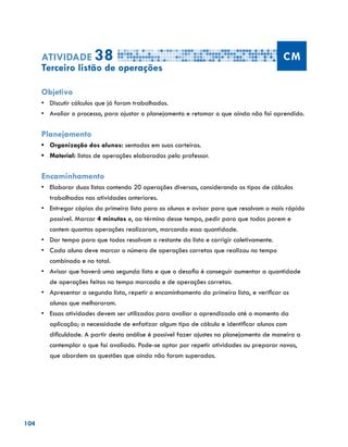 104
Atividade 38 CM
Terceiro listão de operações
Objetivo
•	 Discutir cálculos que já foram trabalhados.
•	 	Avaliar o processo, para ajustar o planejamento e retomar o que ainda não foi aprendido.
Planejamento
•	 Organização dos alunos: sentados em suas carteiras.
•	 Material: listas de operações elaboradas pelo professor.
Encaminhamento
•	 Elaborar duas listas contendo 20 operações diversas, considerando os tipos de cálculos
trabalhados nas atividades anteriores.
•	 Entregar cópias da primeira lista para os alunos e avisar para que resolvam o mais rápido
possível. Marcar 4 minutos e, ao término desse tempo, pedir para que todos parem e
contem quantas operações realizaram, marcando essa quantidade.
•	 Dar tempo para que todos resolvam o restante da lista e corrigir coletivamente.
•	 Cada aluno deve marcar o número de operações corretas que realizou no tempo
combinado e no total.
•	 Avisar que haverá uma segunda lista e que o desafio é conseguir aumentar a quantidade
de operações feitas no tempo marcado e de operações corretas.
•	 Apresentar a segunda lista, repetir o encaminhamento da primeira lista, e verificar os
alunos que melhoraram.
•	 Essas atividades devem ser utilizadas para avaliar o aprendizado até o momento da
aplicação; a necessidade de enfatizar algum tipo de cálculo e identificar alunos com
dificuldade. A partir desta análise é possível fazer ajustes no planejamento de maneira a
contemplar o que foi avaliado. Pode-se optar por repetir atividades ou preparar novas,
que abordem as questões que ainda não foram superadas.
 