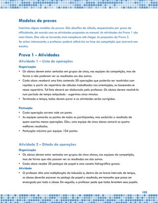 105
Modelos de provas
Inserimos alguns modelos de provas. São desafios de cálculo, sequenciados por graus de
dificuldade, de acordo com as atividades propostas no manual. As atividades da Prova 1 são
mais fáceis. Elas vão se tornando mais complexas até chegar às propostas da Prova 3.
Se achar interessante, o professor poderá utilizá-las na fase da competição que ocorrerá nas
escolas.
Prova 1 - Atividades
Atividade 1 – Lista de operações
Organização
•	 Os alunos devem estar sentados em grupos de cinco, nas equipes da competição, mas de
forma a não poderem ver os resultados uns dos outros.
•	 Cada aluno receberá uma lista contendo 20 operações que poderão ser resolvidas com
rapidez a partir do repertório de cálculos trabalhados nas orientações, ou baseando-se
nesse repertório. Tal lista deverá ser elaborada pelo professor. Os alunos devem resolvê-la
num período de tempo estipulado - sugerimos cinco minutos.
•	 Terminado o tempo, todos devem parar e as atividades serão corrigidas.
Pontuação
•	 Cada operação correta vale um ponto.
•	 As equipes somarão os pontos de todos os participantes, mas excluirão o resultado de
quem acertou menos operações. Obs.: uma equipe de cinco alunos somará os quatro
melhores resultados.
•	 Pontuação máxima por equipe: 104 pontos
Atividade 2 – Ditado de operações
Organização
•	 Os alunos devem estar sentados em grupos de cinco alunos, nas equipes da competição,
mas de forma que não possam ver os resultados uns dos outros.
•	 Cada aluno recebe 20 pedaços de papel e uma caneta hidrográfica grossa.
Atividade
•	 O professor dita uma multiplicação da tabuada e, dentro de um breve intervalo de tempo,
os alunos deverão escrever no pedaço de papel o resultado, em tamanho que possa ser
enxergado por toda a classe. Em seguida, o professor pede que todos levantem seus papéis.
 