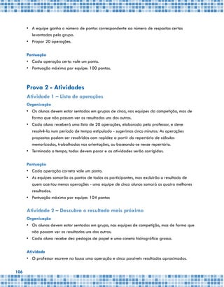 106
•	 A equipe ganha o número de pontos correspondente ao número de respostas certas
levantadas pelo grupo.
•	 Propor 20 operações.
Pontuação
•	 Cada operação certa vale um ponto.
•	 Pontuação máxima por equipe: 100 pontos.
Prova 2 - Atividades
Atividade 1 – Lista de operações
Organização
•	 Os alunos devem estar sentados em grupos de cinco, nas equipes da competição, mas de
forma que não possam ver os resultados uns dos outros.
•	 Cada aluno receberá uma lista de 20 operações, elaborada pelo professor, e deve
resolvê-la num período de tempo estipulado - sugerimos cinco minutos. As operações
propostas podem ser resolvidas com rapidez a partir do repertório de cálculos
memorizados, trabalhados nas orientações, ou baseando-se nesse repertório.
•	 Terminado o tempo, todos devem parar e as atividades serão corrigidas.
Pontuação
•	 Cada operação correta vale um ponto.
•	 As equipes somarão os pontos de todos os participantes, mas excluirão o resultado de
quem acertou menos operações - uma equipe de cinco alunos somará os quatro melhores
resultados.
•	 Pontuação máxima por equipe: 104 pontos
Atividade 2 – Descubra o resultado mais próximo
Organização
•	 Os alunos devem estar sentados em grupo, nas equipes de competição, mas de forma que
não possam ver os resultados uns dos outros.
•	 Cada aluno recebe dez pedaços de papel e uma caneta hidrográfica grossa.
Atividade
•	 O professor escreve na lousa uma operação e cinco possíveis resultados aproximados.
 