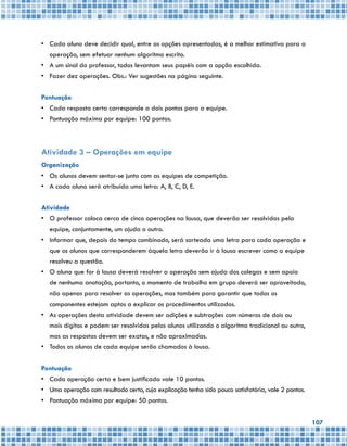 107
•	 Cada aluno deve decidir qual, entre as opções apresentadas, é a melhor estimativa para a
operação, sem efetuar nenhum algoritmo escrito.
•	 A um sinal do professor, todos levantam seus papéis com a opção escolhida.
•	 Fazer dez operações. Obs.: Ver sugestões na página seguinte.
Pontuação
•	 Cada resposta certa corresponde a dois pontos para a equipe.
•	 Pontuação máxima por equipe: 100 pontos.
Atividade 3 – Operações em equipe
Organização
•	 Os alunos devem sentar-se junto com as equipes de competição.
•	 A cada aluno será atribuída uma letra: A, B, C, D, E.
Atividade
•	 O professor coloca cerca de cinco operações na lousa, que deverão ser resolvidas pela
equipe, conjuntamente, um ajuda o outro.
•	 Informar que, depois do tempo combinado, será sorteada uma letra para cada operação e
que os alunos que corresponderem àquela letra deverão ir à lousa escrever como a equipe
resolveu a questão.
•	 O aluno que for à lousa deverá resolver a operação sem ajuda dos colegas e sem apoio
de nenhuma anotação, portanto, o momento de trabalho em grupo deverá ser aproveitado,
não apenas para resolver as operações, mas também para garantir que todos os
componentes estejam aptos a explicar os procedimentos utilizados.
•	 As operações desta atividade devem ser adições e subtrações com números de dois ou
mais dígitos e podem ser resolvidas pelos alunos utilizando o algoritmo tradicional ou outro,
mas as respostas devem ser exatas, e não aproximadas.
•	 Todos os alunos de cada equipe serão chamados à lousa.
Pontuação
•	 Cada operação certa e bem justificada vale 10 pontos.
•	 Uma operação com resultado certo, cuja explicação tenha sido pouco satisfatória, vale 2 pontos.
•	 Pontuação máxima por equipe: 50 pontos.
 