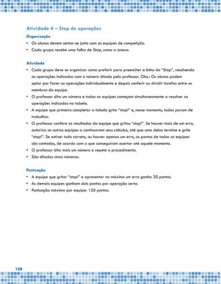 108
Atividade 4 – Stop de operações
Organização
•	 Os alunos devem sentar-se junto com as equipes de competição.
•	 Cada grupo recebe uma folha de Stop, como a anexa.
Atividade
•	 Cada grupo deve se organizar como preferir para preencher a linha do “Stop”, resolvendo
as operações indicadas com o número ditado pelo professor. Obs.: Os alunos podem
optar por fazer as operações individualmente e depois conferir ou dividir tarefas entre os
membros da equipe.
•	 O professor dita um número e todas as equipes começam simultaneamente a resolver as
operações indicadas na tabela.
•	 A equipe que primeiro completar a tabela grita “stop!” e, nesse momento, todas param de
trabalhar.
•	 O professor confere os resultados da equipe que gritou “stop!”. Se houver mais de um erro,
autoriza as outras equipes a continuarem seus cálculos, até que uma delas termine e grite
“stop!”. Se estiver tudo correto, ou houver apenas um erro, os pontos de todas as equipes
são contados, de acordo com o que conseguiram acertar até aquele momento.
•	 O professor dita mais um número e repete o procedimento.
•	 São ditados cinco números.
Pontuação
•	 A equipe que gritar “stop!” e apresentar no máximo um erro ganha 30 pontos.
•	 As demais equipes ganham dois pontos por operação certa.
•	 Pontuação máxima por equipe: 150 pontos.
 