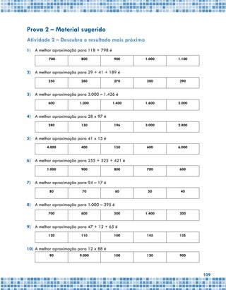 109
Prova 2 – Material sugerido
Atividade 2 – Descubra o resultado mais próximo
1)	 A melhor aproximação para 118 + 798 é
700 800 900 1.000 1.100
2)	 A melhor aproximação para 29 + 41 + 189 é
250 260 270 280 290
3)	 A melhor aproximação para 3.000 – 1.426 é
600 1.000 1.400 1.600 2.000
4)	 A melhor aproximação para 28 x 97 é
280 130 196 3.000 2.800
5)	 A melhor aproximação para 41 x 15 é
4.000 400 150 600 6.000
6)	 A melhor aproximação para 255 + 325 + 421 é
1.000 900 800 700 600
7)	 A melhor aproximação para 94 – 17 é
80 70 60 50 40
8)	 A melhor aproximação para 1.000 – 395 é
700 600 500 1.400 200
9)	 A melhor aproximação para 47 + 12 + 65 é
120 110 100 145 135
10)	A melhor aproximação para 12 x 88 é
90 9.000 100 120 900
 