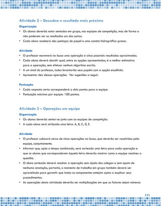 111
Atividade 2 – Descubra o resultado mais próximo
Organização
•	 Os alunos deverão estar sentados em grupo, nas equipes de competição, mas de forma a
não poderem ver os resultados uns dos outros.
•	 Cada aluno receberá dez pedaços de papel e uma caneta hidrográfica grossa.
Atividade
•	 O professor escreverá na lousa uma operação e cinco possíveis resultados aproximados.
•	 Cada aluno deverá decidir qual, entre as opções apresentadas, é a melhor estimativa
para a operação, sem efetuar nenhum algoritmo escrito.
•	 A um sinal do professor, todos levantarão seus papéis com a opção escolhida.
•	 Apresentar dez dessas operações. Ver sugestões a seguir.
Pontuação
•	 Cada resposta certa corresponderá a dois pontos para a equipe.
•	 Pontuação máxima por equipe: 100 pontos.
Atividade 3 – Operações em equipe
Organização
•	 Os alunos deverão sentar-se junto com as equipes de competição.
•	 A cada aluno será atribuída uma letra: A, B, C, D, E.
Atividade
•	 O professor colocará cerca de cinco operações na lousa, que deverão ser resolvidas pela
equipe, conjuntamente.
•	 Informar que, após o tempo combinado, será sorteada uma letra para cada operação e
que os alunos que corresponderem àquela letra deverão mostrar como a equipe resolveu a
questão.
•	 O aluno sorteado deverá resolver a operação sem ajuda dos colegas e sem apoio de
nenhuma anotação, portanto, o momento de trabalho em grupo também deverá ser
aproveitado para garantir que todos os componentes estejam aptos a explicar seus
procedimentos.
•	 As operações desta atividade deverão ser multiplicações em que os fatores sejam números
 