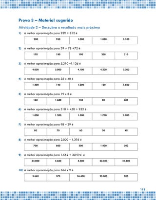 113
Prova 3 – Material sugerido
Atividade 2 – Descubra o resultado mais próximo
1)	 A melhor aproximação para 239 + 812 é
900 950 1.000 1.050 1.100
2)	 A melhor aproximação para 39 + 78 +72 é
170 180 190 200 210
3)	 A melhor aproximação para 5.210 –1.126 é
4.000 3.000 4.100 4.200 3.200
4)	 A melhor aproximação para 35 x 40 é
1.400 140 1.200 120 1.600
5)	 A melhor aproximação para 19 x 8 é
160 1.600 150 80 600
6)	 A melhor aproximação para 310 + 450 + 952 é
1.000 1.200 1.500 1.700 1.900
7)	 A melhor aproximação para 98 – 29 é
80 70 60 50 40
8)	 A melhor aproximação para 2.000 – 1.395 é
700 600 500 1.400 200
9)	 A melhor aproximação para 1.562 + 30.994 é
33.000 5.600 5.500 32.500 31.500
10)	A melhor aproximação para 364 x 9 é
3.640 373 36.400 35.000 900
 