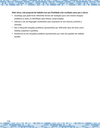 118
Além disso, esta proposta de trabalho tem por finalidade criar condições para que o aluno:
•	 reconheça que pode haver diferentes formas de resolução para uma mesma situação-
problema e, assim, as identifique após efetuar comprovações;
•	 valorize o uso da linguagem matemática para expressar-se com clareza, precisão e
concisão;
•	 leia e interprete situações-problema apresentadas por diferentes tipos de texto, como
tabelas, esquemas e gráficos;
•	 familiarize-se com situações-problema apresentadas por meio de questões de múltipla
escolha.
 