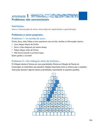 123
Atividade 1
Problemas não convencionais
Habilidades
leitura e interpretação de textos, observação de regularidades e generalização.
Problemas a serem propostos:
Problema 1 – A corrida do ouro...
Carlos, Zeca, João, Felipe e Luísa apostaram uma corrida. Analise as informações abaixo:
•	 Luísa chegou depois de Carlos.
•	 Zeca e João chegaram ao mesmo tempo.
•	 Felipe chegou antes de Carlos.
•	 Não houve empate no primeiro lugar.
Quem ganhou a corrida?
Problema 2 – Um triângulo cheio de histórias...
O triângulo abaixo é famoso por suas propriedades. Chama-se triângulo de Pascal, em
homenagem ao matemático que descobriu relações importantes entre os números que o compõem.
Você pode descobrir algumas dessas propriedades, respondendo às seguintes questões:
1
1 1
1 2 1
1 3 3 1
1 4 6 4 1
1 5 10 10 5 1
1 6 15 20 15 6 1
1 7 21 35 35 21 7 1
1 8 28 56 70 56 28 8 1
1 9 36 84 126 126 84 36 9 1
1 10 45 120 210 252 210 120 45 10 1
 