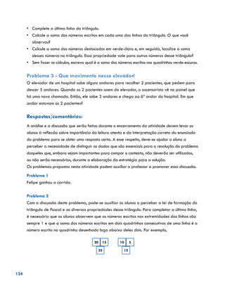 124
•	 Complete a última linha do triângulo.
•	 Calcule a soma dos números escritos em cada uma das linhas do triângulo. O que você
observou?
•	 Calcule a soma dos números destacados em verde-claro e, em seguida, localize a soma
desses números no triângulo. Essa propriedade vale para outros números desse triângulo?
•	 Sem fazer os cálculos, escreva qual é a soma dos números escritos nos quadrinhos verde-escuros.
Problema 3 - Que movimento nesse elevador!
O elevador de um hospital sobe alguns andares para recolher 2 pacientes, que pedem para
descer 5 andares. Quando os 2 pacientes saem do elevador, o ascensorista vê no painel que
há uma nova chamada. Então, ele sobe 3 andares e chega ao 6º andar do hospital. Em que
andar estavam os 2 pacientes?
Respostas/comentários:
A análise e a discussão que serão feitas durante o encerramento da atividade devem levar os
alunos à reflexão sobre importância da leitura atenta e da interpretação correta do enunciado
do problema para se obter uma resposta certa. A esse respeito, deve-se ajudar o aluno a
perceber a necessidade de distinguir os dados que são essenciais para a resolução do problema
daqueles que, embora sejam importantes para compor o contexto, não deverão ser utilizados,
ou não serão necessários, durante a elaboração da estratégia para a solução.
Os problemas propostos nesta atividade podem auxiliar o professor a promover essa discussão.
Problema 1
Felipe ganhou a corrida.
Problema 2
Com a discussão deste problema, pode-se auxiliar os alunos a perceber a lei de formação do
triângulo de Pascal e as diversas propriedades desse triângulo. Para completar a última linha,
é necessário que os alunos observem que os números escritos nas extremidades das linhas são
sempre 1 e que a soma dos números escritos em dois quadrinhos consecutivos de uma linha é o
número escrito no quadrinho desenhado logo abaixo deles dois. Por exemplo,
35
20 15
15
10 5
 