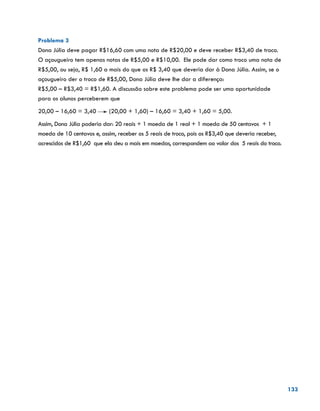 133
Problema 3
Dona Júlia deve pagar R$16,60 com uma nota de R$20,00 e deve receber R$3,40 de troco.
O açougueiro tem apenas notas de R$5,00 e R$10,00. Ele pode dar como troco uma nota de
R$5,00, ou seja, R$ 1,60 a mais do que os R$ 3,40 que deveria dar à Dona Júlia. Assim, se o
açougueiro der o troco de R$5,00, Dona Júlia deve lhe dar a diferença:
R$5,00 – R$3,40 = R$1,60. A discussão sobre este problema pode ser uma oportunidade
para os alunos perceberem que
20,00 – 16,60 = 3,40 (20,00 + 1,60) – 16,60 = 3,40 + 1,60 = 5,00.
Assim, Dona Júlia poderia dar: 20 reais + 1 moeda de 1 real + 1 moeda de 50 centavos + 1
moeda de 10 centavos e, assim, receber os 5 reais de troco, pois os R$3,40 que deveria receber,
acrescidos de R$1,60 que ela deu a mais em moedas, correspondem ao valor dos 5 reais do troco.
 