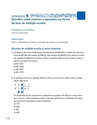 134
Atividade 4
Questões sobre números e operações em forma
de itens de múltipla escolha
Conteúdos envolvidos
números e operações
Habilidades
leitura e interpretação de textos, aplicação de conceitos e propriedades.
Questões de múltipla escolha a serem propostas
1.	Ao comprar dois livros, Paulo pagou com duas notas de R$20,00 e recebeu de troco duas
notas de R$1,00, três moedas de R$0,25, duas moedas de R$0,05 (cinco centavos) e mais
três moedas de R$0,01 (um centavo). Como o preço de cada livro era o mesmo, pode-se
afirmar que cada livro custava
a)	R$ 18,61
b)	R$ 18,56
c)	 R$ 18,47
d)	R$ 17,72
2.	A professora Ana fez a seguinte divisão na lousa e, sem que seus alunos vissem, apagou
alguns algarismos:
8 8 1 4
0 4 6 2
	 Os quadrinhos escuros representam os algarismos apagados. Ela informou a seus alunos
que o resto é o maior possível e propôs a eles que descobrissem o dividendo. Os alunos
que acertaram responderam que o dividendo é
a)	149
b)	880
c)	 881
d)	889
 