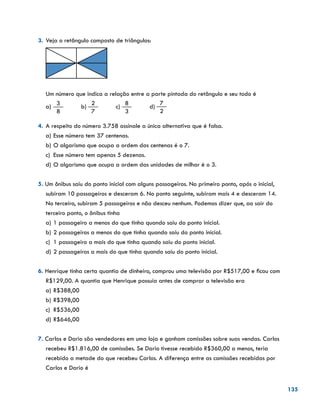 135
3.	Veja o retângulo composto de triângulos:
	
	 Um número que indica a relação entre a parte pintada do retângulo e seu todo é
a)	
3
8
b)
2
7
c)
8
3
d)
7
2
4.	 A respeito do número 3.758 assinale a única alternativa que é falsa.
a)	Esse número tem 37 centenas.
b)	O algarismo que ocupa a ordem das centenas é o 7.
c)	 Esse número tem apenas 5 dezenas.
d)	O algarismo que ocupa a ordem das unidades de milhar é o 3.
5. Um ônibus saiu do ponto inicial com alguns passageiros. No primeiro ponto, após o inicial,
subiram 10 passageiros e desceram 6. No ponto seguinte, subiram mais 4 e desceram 14.
No terceiro, subiram 5 passageiros e não desceu nenhum. Podemos dizer que, ao sair do
terceiro ponto, o ônibus tinha
a)	1 passageiro a menos do que tinha quando saiu do ponto inicial.
b)	2 passageiros a menos do que tinha quando saiu do ponto inicial.
c)	 1 passageiro a mais do que tinha quando saiu do ponto inicial.
d)	2 passageiros a mais do que tinha quando saiu do ponto inicial.
6. Henrique tinha certa quantia de dinheiro, comprou uma televisão por R$517,00 e ficou com
R$129,00. A quantia que Henrique possuía antes de comprar a televisão era
a)	R$388,00
b)	R$398,00
c)	 R$536,00
d)	R$646,00
7. Carlos e Dario são vendedores em uma loja e ganham comissões sobre suas vendas. Carlos
recebeu R$1.816,00 de comissões. Se Dario tivesse recebido R$360,00 a menos, teria
recebido a metade do que recebeu Carlos. A diferença entre as comissões recebidas por
Carlos e Dario é
 