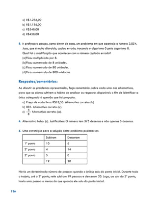 136
a)	R$1.286,00
b)	R$1.186,00
c)	 R$548,00
d)	R$458,00
8. A professora passou, como dever de casa, um problema em que aparecia o número 3.054.
Juca, que é muito distraído, copiou errado, trocando o algarismo 0 pelo algarismo 8.
Qual foi a modificação que aconteceu com o número copiado errado?
(a)	Ficou multiplicado por 8.
(b)	Ficou aumentado de 8 unidades.
(c)	Ficou aumentado de 80 unidades.
(d)	Ficou aumentado de 800 unidades.
Respostas/comentários:
Ao discutir os problemas apresentados, faça comentários sobre cada uma das alternativas,
para que os alunos cultivem o hábito de analisar as respostas disponíveis a fim de identificar a
única adequada à questão que foi proposta.
a)	Preço de cada livro: R$18,56. Alternativa correta: (b)
b)	881. Alternativa correta: (c).
c)	
3
8
Alternativa correta: (a).
4.	Alternativa falsa: (c). Justificativa: O número tem 375 dezenas e não apenas 5 dezenas.
5.	Uma estratégia para a solução deste problema poderia ser:
Subiram Desceram
1º ponto 10 6
2º ponto 4 14
3º ponto 5 0
19 20
Havia um determinado número de pessoas quando o ônibus saiu do ponto inicial. Durante todo
o trajeto, até o 3º ponto, nele subiram 19 pessoas e desceram 20. Logo, ao sair do 3º ponto,
havia uma pessoa a menos do que quando ele saiu do ponto inicial.
 