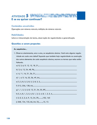 138
Atividade 5
E se eu quiser continuar?
Conteúdos envolvidos
Operações com números naturais; múltiplos de números naturais.
Habilidades
Leitura e interpretação de textos, observação de regularidades e generalização.
Questões a serem propostas
As sequências...
1. Observe atentamente, uma a uma, as sequências abaixo. Você nota alguma regula-
ridade em cada uma delas? Supondo que também haja regularidade na construção
dos outros elementos de cada sequência abaixo, escreva os termos que nelas estão
faltando.
a)	0, 3, 6, 9, 12, 15, 18, 21,.........................................................................................
b)	3, 6, 12, 24, 48, 96,...................................................................................................
c)	 6, 11, 16, 21, 26, 31,................................................................................................
d)	1, 4, 9, 16, 25, 36, 49, 64,......................................................................................
e) 3, 2, 8, 3, 2, 8, 3, 2, 8, 3, 2,......................................................................................
f) 512, 256, 128, 64,......................................................................................................
g) 1, 1, 2, 3, 5, 8, 13, 21, 34, 55, 89,.........................................................................
h) 5, 4, 8, 1, 3, 5, 4, 8, 1, 3, 5, 4, 8, 1, 3, 5, 4,.........................................................
i) 3, 0, 3, 3, 6, 9, 15, 24, 39,........,102, 165
j) 268, 134, 132, 66, 64, 32,........,15, 13.
 