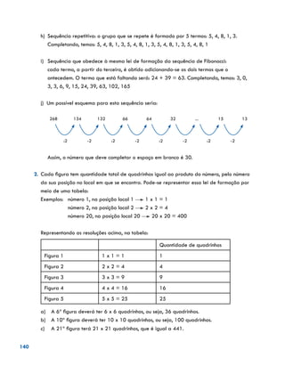 140
h)	 Sequência repetitiva: o grupo que se repete é formado por 5 termos: 5, 4, 8, 1, 3.
Completando, temos: 5, 4, 8, 1, 3, 5, 4, 8, 1, 3, 5, 4, 8, 1, 3, 5, 4, 8, 1
i)	 Sequência que obedece à mesma lei de formação da sequência de Fibonacci:
	 cada termo, a partir do terceiro, é obtido adicionando-se os dois termos que o
antecedem. O termo que está faltando será: 24 + 39 = 63. Completando, temos: 3, 0,
3, 3, 6, 9, 15, 24, 39, 63, 102, 165
j) Um possível esquema para esta sequência seria:
	
268 134 132 66 64 32 ... 15 13
:2 -2 :2 -2 :2 -2 :2 -2
Assim, o número que deve completar o espaço em branco é 30.
2.	 Cada figura tem quantidade total de quadrinhos igual ao produto do número, pelo número
da sua posição no local em que se encontra. Pode-se representar essa lei de formação por
meio de uma tabela:
Exemplos:	 número 1, na posição local 1 1 x 1 = 1
		 número 2, na posição local 2 2 x 2 = 4
	 número 20, na posição local 20 20 x 20 = 400
	
Representando as resoluções acima, na tabela:
Quantidade de quadrinhos
Figura 1 1 x 1 = 1 1
Figura 2 2 x 2 = 4 4
Figura 3 3 x 3 = 9 9
Figura 4 4 x 4 = 16 16
Figura 5 5 x 5 = 25 25
	 a)	 A 6ª figura deverá ter 6 x 6 quadrinhos, ou seja, 36 quadrinhos.
	 b)	 A 10ª figura deverá ter 10 x 10 quadrinhos, ou seja, 100 quadrinhos.
	 c)	 A 21ª figura terá 21 x 21 quadrinhos, que é igual a 441.
 