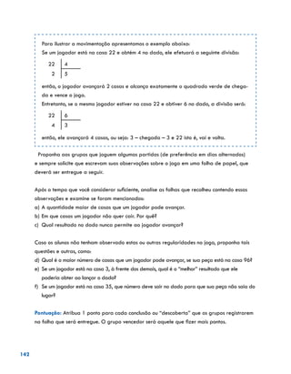142
Para ilustrar a movimentação apresentamos o exemplo abaixo:
Se um jogador está na casa 22 e obtém 4 no dado, ele efetuará a seguinte divisão:
22 4
2 5
então, o jogador avançará 2 casas e alcança exatamente o quadrado verde de chega-
da e vence o jogo.
Entretanto, se o mesmo jogador estiver na casa 22 e obtiver 6 no dado, a divisão será:
22 6
4 3
então, ele avançará 4 casas, ou seja: 3 – chegada – 3 e 22 isto é, vai e volta.
Proponha aos grupos que joguem algumas partidas (de preferência em dias alternados)
e sempre solicite que escrevam suas observações sobre o jogo em uma folha de papel, que
deverá ser entregue a seguir.
Após o tempo que você considerar suficiente, analise as folhas que recolheu contendo essas
observações e examine se foram mencionados:
a)	A quantidade maior de casas que um jogador pode avançar.
b)	Em que casas um jogador não quer cair. Por quê?
c)	 Qual resultado no dado nunca permite ao jogador avançar?
Caso os alunos não tenham observado estas ou outras regularidades no jogo, proponha tais
questões e outras, como:
d)	Qual é o maior número de casas que um jogador pode avançar, se sua peça está na casa 96?
e)	 Se um jogador está na casa 3, à frente dos demais, qual é o “melhor” resultado que ele
poderia obter ao lançar o dado?
f)	 Se um jogador está na casa 35, que número deve sair no dado para que sua peça não saia do
lugar?
Pontuação: Atribua 1 ponto para cada conclusão ou “descoberta” que os grupos registrarem
na folha que será entregue. O grupo vencedor será aquele que fizer mais pontos.
 