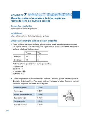 144
Atividade 7
Questões sobre o tratamento da informação em
forma de itens de múltipla escolha
Conteúdos envolvidos
organização de dados e operações.
Habilidades
leitura e interpretação de textos, tabelas e gráficos.
Questões de múltipla escolha a serem propostas
1.	Paulo, professor de educação física, solicitou a cada um de seus alunos que escolhessem
um esporte coletivo e um individual, para organizar suas aulas. Os resultados das escolhas
estão na tabela de dupla entrada:
Futebol Vôlei
Natação 26 17
Ginástica 11 8
Podemos afirmar que o total de alunos que escolheu:
a)	ginástica é 12.
b)	vôlei é 18.
c)	 natação é 20.
d)	futebol é 37
2. Quatro amigos foram a uma lanchonete e pediram 1 cachorro quente, 3 hambúrgueres e
2 porções de batatas fritas. Para beber pediram 2 sucos de laranja e 2 sucos de melão. A
tabela de preços da lanchonete era a seguinte:
Cachorro-quente R$ 2,80
Hambúrguer R$ 5,00
Porção de batatas fritas R$ 3,60
Suco de laranja R$ 1,50
Suco de melão R$ 1,50
Suco de abacaxi R$ 1,80
 