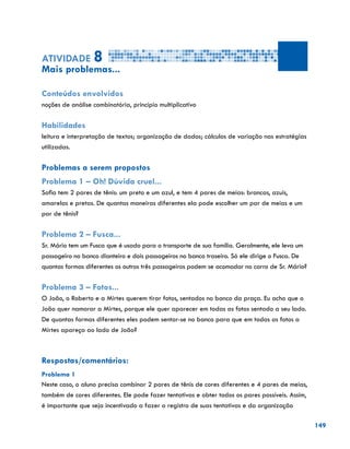 149
Atividade 8
Mais problemas...
Conteúdos envolvidos
noções de análise combinatória, princípio multiplicativo
Habilidades
leitura e interpretação de textos; organização de dados; cálculos de variação nas estratégias
utilizadas.
Problemas a serem propostos
Problema 1 – Oh! Dúvida cruel...
Sofia tem 2 pares de tênis: um preto e um azul, e tem 4 pares de meias: brancas, azuis,
amarelas e pretas. De quantas maneiras diferentes ela pode escolher um par de meias e um
par de tênis?
Problema 2 – Fusca...
Sr. Mário tem um Fusca que é usado para o transporte de sua família. Geralmente, ele leva um
passageiro no banco dianteiro e dois passageiros no banco traseiro. Só ele dirige o Fusca. De
quantas formas diferentes os outros três passageiros podem se acomodar no carro de Sr. Mário?
Problema 3 – Fotos...
O João, o Roberto e a Mirtes querem tirar fotos, sentados no banco da praça. Eu acho que o
João quer namorar a Mirtes, porque ele quer aparecer em todas as fotos sentado a seu lado.
De quantas formas diferentes eles podem sentar-se no banco para que em todas as fotos a
Mirtes apareça ao lado de João?
Respostas/comentários:
Problema 1
Neste caso, o aluno precisa combinar 2 pares de tênis de cores diferentes e 4 pares de meias,
também de cores diferentes. Ele pode fazer tentativas e obter todos os pares possíveis. Assim,
é importante que seja incentivado a fazer o registro de suas tentativas e da organização
 