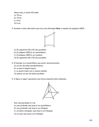 153
Nesse caso, a aresta AH mede
a)	18 cm.
b)	10 cm.
c)	 8 cm.
d)	6 cm.
3. Assinale a única alternativa que traz uma afirmação falsa a respeito do polígono ABCD.
AD
C
B
a)	Os segmentos AD e BC são paralelos.
b)	O polígono ABCD é um quadrilátero.
c)	 O polígono ABCD é um trapézio.
d)	Os segmentos AB e CD são paralelos.
4. O losango é um quadrilátero que possui necessariamente
a)	um par de lados perpendiculares.
b)	os quatro ângulos iguais.
c)	 os quatro lados com a mesma medida.
d)	apenas um par de lados paralelos.
5. A figura a seguir representa uma forma espacial muito conhecida.
E
C
BA
D
Essa representação é a de
a)	uma pirâmide cuja base é um quadrilátero.
b)	uma pirâmide cuja base é um triângulo.
c)	 um bloco retangular cuja base é um triângulo.
d)	um cone cuja base é um triângulo.
 
