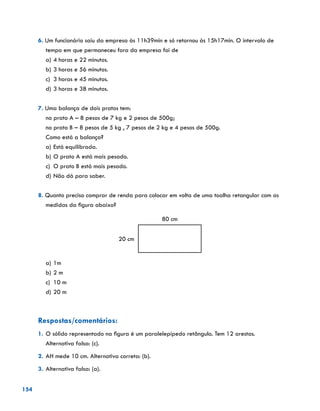 154
6. Um funcionário saiu da empresa às 11h39min e só retornou às 15h17min. O intervalo de
tempo em que permaneceu fora da empresa foi de
a)	4 horas e 22 minutos.
b)	3 horas e 56 minutos.
c)	 3 horas e 45 minutos.
d)	3 horas e 38 minutos.
7. Uma balança de dois pratos tem:
no prato A – 8 pesos de 7 kg e 2 pesos de 500g;
no prato B – 8 pesos de 5 kg , 7 pesos de 2 kg e 4 pesos de 500g.
Como está a balança?
a)	Está equilibrada.
b)	O prato A está mais pesado.
c)	 O prato B está mais pesado.
d)	Não dá para saber.
8. Quanto preciso comprar de renda para colocar em volta de uma toalha retangular com as
medidas da figura abaixo?
80 cm
20 cm
a)	1m
b)	2 m
c)	 10 m
d)	20 m
Respostas/comentários:
1.	O sólido representado na figura é um paralelepípedo retângulo. Tem 12 arestas.
Alternativa falsa: (c).
2.	AH mede 10 cm. Alternativa correta: (b).
3.	Alternativa falsa: (a).
 