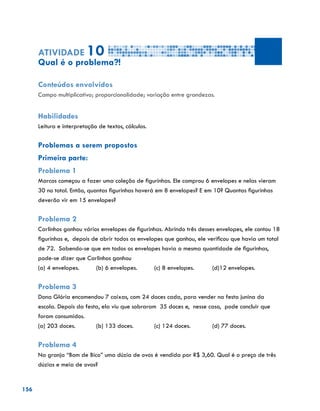 156
Atividade 10
Qual é o problema?!
Conteúdos envolvidos
Campo multiplicativo; proporcionalidade; variação entre grandezas.
Habilidades
Leitura e interpretação de textos, cálculos.
Problemas a serem propostos
Primeira parte:
Problema 1
Marcos começou a fazer uma coleção de figurinhas. Ele comprou 6 envelopes e nelas vieram
30 no total. Então, quantas figurinhas haverá em 8 envelopes? E em 10? Quantas figurinhas
deverão vir em 15 envelopes?
Problema 2
Carlinhos ganhou vários envelopes de figurinhas. Abrindo três desses envelopes, ele contou 18
figurinhas e, depois de abrir todos os envelopes que ganhou, ele verificou que havia um total
de 72. Sabendo-se que em todos os envelopes havia a mesma quantidade de figurinhas,
pode-se dizer que Carlinhos ganhou
(a) 4 envelopes.	 (b) 6 envelopes.	 (c) 8 envelopes.	 (d)12 envelopes.
Problema 3
Dona Glória encomendou 7 caixas, com 24 doces cada, para vender na festa junina da
escola. Depois da festa, ela viu que sobraram 35 doces e, nesse caso, pode concluir que
foram consumidos.
(a) 203 doces.		 (b) 133 doces.		 (c) 124 doces.		 (d) 77 doces.	
Problema 4
Na granja “Bom de Bico” uma dúzia de ovos é vendida por R$ 3,60. Qual é o preço de três
dúzias e meia de ovos?
 