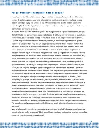 15
Por que trabalhar com diferentes tipos de cálculo?
Nas situações da vida cotidiana que exigem cálculos, as pessoas lançam mão de diferentes
formas de calcular: podem usar uma calculadora e com isso conseguir um resultado exato;
podem usar lápis e papel e utilizar os algoritmos ensinados na escola; podem obter uma
aproximação do resultado, estimando seu valor; ou podem realizar a operação mentalmente,
por meio de estratégias diversas.
A escolha de um ou outro método depende da situação em que a pessoa se encontra, do grau
de habilidade que apresenta em cada modalidade de cálculo, dos instrumentos de que dispõe
no momento, da necessidade ou não de resultado exato e dos próprios números envolvidos.
Durante um período considerável do século passado, o ensino dos algoritmos das quatro
operações fundamentais ocupava um papel central e primordial nas aulas de matemática
do ensino primário e as outras modalidades de cálculo não eram bem aceitas. Havia uma
razão para isso: a inexistência ou dificuldade de acesso às calculadoras exigia que as
pessoas tivessem algum recurso que lhes permitisse fazer operações com resultados corretos,
independente de sua maior ou menor habilidade com números. O ensino dos algoritmos era,
então, realizado como se fosse um bolo do qual se dá a receita: uma sequência clara de
passos, que deve ser seguida em uma ordem predeterminada e que pode ser aplicada a
qualquer número - A definição de algoritmo, proposta por Knuth na Scientific American, em
1977, é: “um conjunto de regras para obtenção de um determinado resultado a partir de
dados específicos e através de passos descritos com tal precisão que poderiam ser executados
por máquinas”. Nesse tipo de ensino, não cabiam explicações sobre os porquês dos diferentes
passos ou das regras: “Por que se começa a somar da esquerda para a direita?”, “Na
multiplicação, por que se deixa um espaço vazio, à direita, quando se está operando com
o segundo algarismo?” “Por que na divisão realizamos o procedimento da esquerda para a
direita, se em todas as outras operações trabalhamos da direita para a esquerda?”. Muito
provavelmente, essas perguntas nem eram formuladas, pois o próprio modo de ensinar
não estimulava questionamentos desse tipo. Em compensação, a utilização do algoritmo em
operações matemáticas organiza os passos, facilita o registro e a conferência dos resultados,
e pode ser ensinada por repetição. Muitas pessoas tornaram-se ágeis nas operações
ensinadas dessa forma, embora com poucas condições de calcular de qualquer outra maneira.
Por outro lado, indivíduos com maior dificuldade em seguir tais procedimentos acharam-se
excluídos.
Mas, e hoje em dia, quando as calculadoras se tornaram de tão fácil acesso, mais baratas e
encontradas em todos os lugares? Qual o sentido de continuar ensinando a resolver operações
com o uso dos algoritmos convencionais?
 