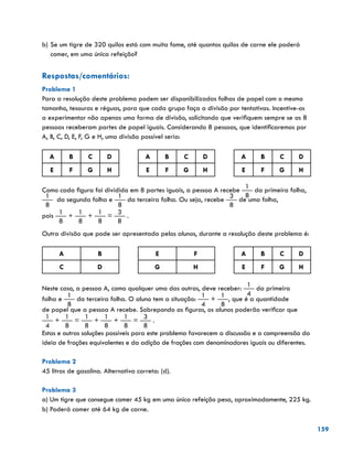 159
b)	Se um tigre de 320 quilos está com muita fome, até quantos quilos de carne ele poderá
comer, em uma única refeição?
Respostas/comentários:
Problema 1
Para a resolução deste problema podem ser disponibilizadas folhas de papel com o mesmo
tamanho, tesouras e réguas, para que cada grupo faça a divisão por tentativas. Incentive-os
a experimentar não apenas uma forma de divisão, solicitando que verifiquem sempre se as 8
pessoas receberam partes de papel iguais. Considerando 8 pessoas, que identificaremos por
A, B, C, D, E, F, G e H, uma divisão possível seria:
A B C D A B C D A B C D
E F G H E F G H E F G H
Como cada figura foi dividida em 8 partes iguais, a pessoa A recebe
1
8
da primeira folha,
1
8
da segunda folha e
1
8
da terceira folha. Ou seja, recebe
3
8
de uma folha,
pois
1
8
+
1
8
+
1
8
=
3
8
.
Outra divisão que pode ser apresentada pelos alunos, durante a resolução deste problema é:
A B E F A B C D
C D G H E F G H
Neste caso, a pessoa A, como qualquer uma das outras, deve receber:
1
4
da primeira
folha e
1
8
da terceira folha. O aluno tem a situação:
1
4
+
1
8
, que é a quantidade
de papel que a pessoa A recebe. Sobrepondo as figuras, os alunos poderão verificar que
1
4
+
1
8
=
1
8
+
1
8
+
1
8
=
3
8
.
Estas e outras soluções possíveis para este problema favorecem a discussão e a compreensão da
ideia de frações equivalentes e da adição de frações com denominadores iguais ou diferentes.
Problema 2
45 litros de gasolina. Alternativa correta: (d).
Problema 3
a) Um tigre que consegue comer 45 kg em uma única refeição pesa, aproximadamente, 225 kg.
b) Poderá comer até 64 kg de carne.
 