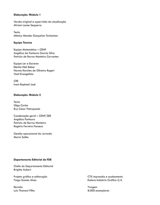 Elaboração: Módulo 1
Versão original e supervisão da atualização
Miriam Louise Sequerra
Texto
Mônica Mendes Gonçalves Torkomian
Equipe Técnica
Equipe Matemática – CENP
Angélica da Fontoura Garcia Silva
Patricia de Barros Monteiro Cervantes
Equipe Ler e Escrever
Elenita Neli Beber
Norma Kerches de Oliveira Rogeri
Vasti Evangelista
CRE
Ivani Raphael José
Elaboração: Módulo 2
Texto
Olga Corbo
Ruy César Pietropaolo
Coodenação geral – CENP/SEE
Angélica Fontoura
Patrícia de Barros Monteiro
Rogério Ferreiro Fonseca
Gestão operacional da Jornada
Maria Salles
Departamento Editorial da FDE
Chefe do Departamento Editorial
Brigitte Aubert
Projeto gráfico e editoração
Tiago Gomes Alves
Revisão
Luiz Thomazi Filho
CTP, impressão e acabamento
Esdeva Indústria Gráfica S/A
Tiragem
8.000 exemplares
 