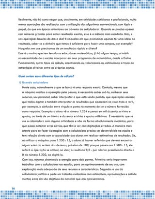 16
Realmente, não há como negar que, atualmente, em atividades cotidianas e profissionais, muito
menos operações são realizadas com a utilização dos algoritmos convencionais, com lápis e
papel, do que em épocas anteriores ao advento da calculadora! Quando se precisa operar
com números grandes para obter resultados exatos, esse é o método mais escolhido. Mas, e
nas operações básicas do dia a dia? E naquelas em que precisamos apenas ter uma ideia do
resultado, saber se o dinheiro que temos é suficiente para fazer uma compra, por exemplo?
Naquelas em que precisamos de um resultado rápido e direto?
Esse é o motivo que tem levado os educadores matemáticos, já há algum tempo, a insistir
na necessidade de a escola incorporar em seus programas de matemática, desde o Ensino
Fundamental, outros tipos de cálculo, incentivando-os, valorizando-os, estimulando a troca de
estratégias diversas entre os próprios alunos.
Quais seriam esses diferentes tipos de cálculo?
1)	Usando calculadora
	 Neste caso, normalmente o que se busca é uma resposta exata. Contudo, mesmo que
a máquina realize a operação pela pessoa, é necessário saber usá-la, conhecer seus
recursos, seu potencial, saber interpretar o que está sendo pedido, que operações acessar,
que teclas digitar e também interpretar os resultados que aparecem no visor. Não é rara,
por exemplo, a confusão entre vírgula e ponto no momento de ler o número fornecido
como resposta. Exemplo: o aluno vê o número 1.234 e pensa em mil duzentos e trinta e
quatro, ao invés de um inteiro e duzentos e trinta e quatro milésimos. É necessário que se
use a calculadora com alguma criticidade e não de forma absolutamente mecânica, para
que possa detectar erros óbvios, que têm a ver com digitações erradas. A maneira mais
atenta para se fazer operações com a calculadora precisa ser desenvolvida na escola e
tem relação direta com a capacidade dos alunos em realizar estimativas de resultados. Se,
ao utilizar a máquina para 1.230 : 15, o aluno já houver refletido que deverá encontrar
algum valor da ordem das dezenas, próximo de 100, porque pensou em 1.500 : 15, ele
refará a operação se obtiver, no visor, o resultado 8,2 - por não ter pressionado direito o
0 do número 1.230, ao digitá-lo.
	 Com isso, estamos chamando a atenção para dois pontos. Primeiro: seria importante
trabalhar com a calculadora nas escolas, para um aprimoramento de seu uso, com
exploração mais adequada de seus recursos e características. Segundo: o uso da
calculadora justifica e pede um trabalho cuidadoso com estimativas, aproximações e cálculo
mental, estes sim são objetivos do material que ora apresentamos.
 