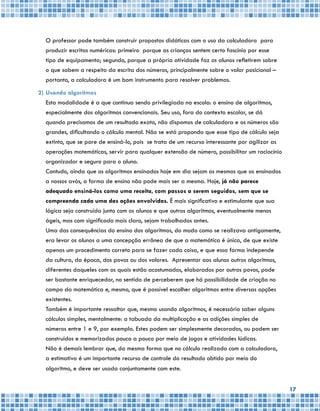 17
	 O professor pode também construir propostas didáticas com o uso da calculadora para
produzir escritas numéricas: primeiro porque as crianças sentem certo fascínio por esse
tipo de equipamento; segundo, porque a própria atividade faz os alunos refletirem sobre
o que sabem a respeito da escrita dos números, principalmente sobre o valor posicional –
portanto, a calculadora é um bom instrumento para resolver problemas.
2)	Usando algoritmos
	 Esta modalidade é a que continua sendo privilegiada na escola: o ensino de algoritmos,
especialmente dos algoritmos convencionais. Seu uso, fora do contexto escolar, se dá
quando precisamos de um resultado exato, não dispomos de calculadora e os números são
grandes, dificultando o cálculo mental. Não se está propondo que esse tipo de cálculo seja
extinto, que se pare de ensiná-lo, pois se trata de um recurso interessante por agilizar as
operações matemáticas, servir para qualquer extensão de número, possibilitar um raciocínio
organizador e seguro para o aluno.
	 Contudo, ainda que os algoritmos ensinados hoje em dia sejam os mesmos que os ensinados
a nossos avós, a forma de ensino não pode mais ser a mesma. Hoje, já não parece
adequado ensiná-los como uma receita, com passos a serem seguidos, sem que se
compreenda cada uma das ações envolvidas. É mais significativo e estimulante que sua
lógica seja construída junto com os alunos e que outros algoritmos, eventualmente menos
ágeis, mas com significado mais claro, sejam trabalhados antes.
	 Uma das consequências do ensino dos algoritmos, do modo como se realizava antigamente,
era levar os alunos a uma concepção errônea de que a matemática é única, de que existe
apenas um procedimento correto para se fazer cada coisa, e que essa forma independe
da cultura, da época, dos povos ou dos valores. Apresentar aos alunos outros algoritmos,
diferentes daqueles com os quais estão acostumados, elaborados por outros povos, pode
ser bastante enriquecedor, no sentido de perceberem que há possibilidade de criação no
campo da matemática e, mesmo, que é possível escolher algoritmos entre diversas opções
existentes.
	 Também é importante ressaltar que, mesmo usando algoritmos, é necessário saber alguns
cálculos simples, mentalmente: a tabuada da multiplicação e as adições simples de
números entre 1 e 9, por exemplo. Estes podem ser simplesmente decorados, ou podem ser
construídos e memorizados pouco a pouco por meio de jogos e atividades lúdicas.
	 Não é demais lembrar que, da mesma forma que no cálculo realizado com a calculadora,
a estimativa é um importante recurso de controle do resultado obtido por meio do
algoritmo, e deve ser usada conjuntamente com este.
 