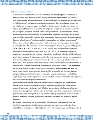 18
3)	Usando cálculo mental
	 A expressão “cálculo mental” pode ser entendida em contraposição ao cálculo que se
realiza usando lápis e papel, ou seja, seria o cálculo feito integralmente “de cabeça”,
	 mas também pode ser entendida como cálculo rápido, ágil. Na verdade, ao nos referirmos
a “cálculo mental”, não estamos usando nenhuma dessas duas acepções do termo e sim
ao cálculo que se faz, sem seguir, um algoritmo único, predeterminado. Trata-se de um
cálculo que se faz escolhendo a melhor estratégia de acordo com os números envolvidos
na operação e que pode, inclusive, contar com apoio escrito. Os procedimentos usados
fundamentam-se nas propriedades das operações e no sistema de numeração, de modo
que sua utilização também contribui para a ampliação da compreensão de tais conteúdos.
Estamos falando de um “cálculo pensado”, em oposição a um “cálculo automatizado”.
	 Mesmo essa contraposição, entretanto, é relativa. Para que um aluno possa pensar sobre
a operação 28 + 17, utilizando o recurso de decompor o 7 em 2 + 5, para então operar
20 + 10 + (8 + 2) + 5, já que 8 + 2 = 10, precisa ter o resultado dessa operação
armazenado em sua mente. Assim como 20 + 10 + 10 + 5, é necessário que certas
operações, como adições que resultam 10 e adições envolvendo múltiplos de 10, já façam
parte de um conjunto de cálculos automatizados pelo aluno e que possam ser usados como
instrumentos, não precisam mais ser refletidos. Em outras palavras, o cálculo mental se
torna mais e mais eficiente, na medida em que o aluno amplie os cálculos automatizados –
memorizados, que tem disponíveis e sobre os quais não precise refletir. O que é pensado
em um determinado momento da escolarização passa a ser instrumento em uso, em
outra etapa e assim sucessivamente. Nesse sentido, a tabuada, por exemplo, deve ser
compreendida, construída junto com os alunos, ter suas características e regularidades
exploradas, mas, em etapa posterior, precisa ser efetivamente memorizada, para passar a
ser usada como recurso para outros cálculos.
	 Outro aspecto que merece atenção é a formalização e o registro dos procedimentos.
Não é rara a situação em que registrar com linguagem matemática o procedimento
desenvolvido em um cálculo seja mais difícil do que o próprio cálculo e, para fugir da
necessidade de registrar, o aluno acabe preferindo o algoritmo, no qual os procedimentos
já incluem a forma de registrá-los. É importante, então, que se exercite o “explicar como
pensou” de formas variadas, por meio de desenhos, esquemas, por escrito, ou mesmo
falando!
	 Em síntese, é importante que o trabalho com cálculo mental considere dois tipos de
atividades, que ocorram simultaneamente: aquelas que visam à memorização de um
repertório de cálculos, que serão usados em outros mais complexos, e aquelas que visam à
 