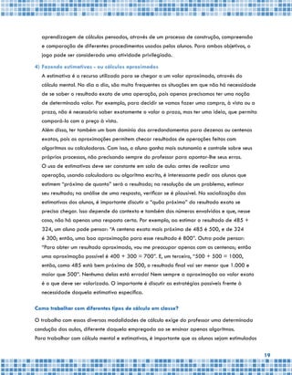 19
aprendizagem de cálculos pensados, através de um processo de construção, compreensão
e comparação de diferentes procedimentos usados pelos alunos. Para ambos objetivos, o
jogo pode ser considerado uma atividade privilegiada.
4)	Fazendo estimativas - ou cálculos aproximados
	 A estimativa é o recurso utilizado para se chegar a um valor aproximado, através do
cálculo mental. No dia a dia, são muito frequentes as situações em que não há necessidade
de se saber o resultado exato de uma operação, pois apenas precisamos ter uma noção
de determinado valor. Por exemplo, para decidir se vamos fazer uma compra, à vista ou a
prazo, não é necessário saber exatamente o valor a prazo, mas ter uma ideia, que permita
compará-lo com o preço à vista.
	 Além disso, ter também um bom domínio dos arredondamentos para dezenas ou centenas
exatas, pois as aproximações permitem checar resultados de operações feitas com
algoritmos ou calculadoras. Com isso, o aluno ganha mais autonomia e controle sobre seus
próprios processos, não precisando sempre do professor para apontar-lhe seus erros.
	 O uso de estimativas deve ser constante em sala de aula: antes de realizar uma
operação, usando calculadora ou algoritmo escrito, é interessante pedir aos alunos que
estimem “próximo de quanto” será o resultado; na resolução de um problema, estimar
seu resultado; na análise de uma resposta, verificar se é plausível. Na socialização das
estimativas dos alunos, é importante discutir o “quão próximo” do resultado exato se
precisa chegar. Isso depende do contexto e também dos números envolvidos e que, nesse
caso, não há apenas uma resposta certa. Por exemplo, ao estimar o resultado de 485 +
324, um aluno pode pensar: “A centena exata mais próxima de 485 é 500, e de 324
é 300; então, uma boa aproximação para esse resultado é 800”. Outro pode pensar:
“Para obter um resultado aproximado, vou me preocupar apenas com as centenas; então
uma aproximação possível é 400 + 300 = 700”. E, um terceiro, “500 + 500 = 1000,
então, como 485 está bem próximo de 500, o resultado final vai ser menor que 1.000 e
maior que 500”. Nenhuma delas está errada! Nem sempre a aproximação ao valor exato
é o que deve ser valorizado. O importante é discutir as estratégias possíveis frente à
necessidade daquela estimativa específica.
Como trabalhar com diferentes tipos de cálculo em classe?
O trabalho com essas diversas modalidades de cálculo exige do professor uma determinada
condução das aulas, diferente daquela empregada ao se ensinar apenas algoritmos.
Para trabalhar com cálculo mental e estimativas, é importante que os alunos sejam estimulados
 